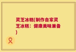 灵芝冰糕(制作自家灵芝冰糕：健康美味兼备)