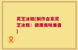 灵芝冰糕(制作自家灵芝冰糕：健康美味兼备)