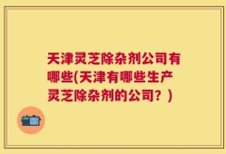 天津灵芝除杂剂公司有哪些(天津有哪些生产灵芝除杂剂的公司？)