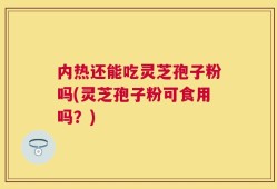 内热还能吃灵芝孢子粉吗(灵芝孢子粉可食用吗？)