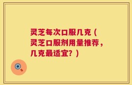 灵芝每次口服几克 (灵芝口服剂用量推荐，几克最适宜？)