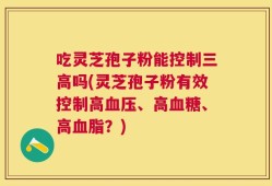 吃灵芝孢子粉能控制三高吗(灵芝孢子粉有效控制高血压、高血糖、高血脂？)