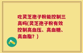 吃灵芝孢子粉能控制三高吗(灵芝孢子粉有效控制高血压、高血糖、高血脂？)