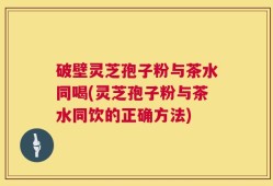 破壁灵芝孢子粉与茶水同喝(灵芝孢子粉与茶水同饮的正确方法)