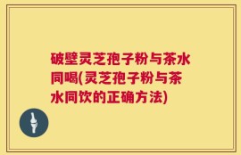 破壁灵芝孢子粉与茶水同喝(灵芝孢子粉与茶水同饮的正确方法)