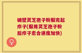 破壁灵芝孢子粉服完起疖子(服用灵芝孢子粉后疖子愈合速度加快)