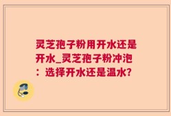 灵芝孢子粉用开水还是开水_灵芝孢子粉冲泡：选择开水还是温水？