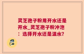 灵芝孢子粉用开水还是开水_灵芝孢子粉冲泡：选择开水还是温水？