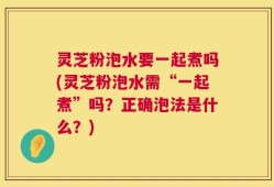 灵芝粉泡水要一起煮吗(灵芝粉泡水需“一起煮”吗？正确泡法是什么？)