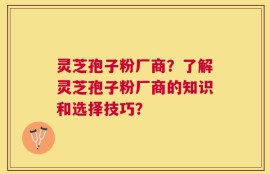 灵芝孢子粉厂商？了解灵芝孢子粉厂商的知识和选择技巧？