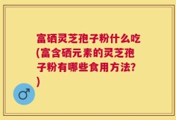 富硒灵芝孢子粉什么吃(富含硒元素的灵芝孢子粉有哪些食用方法？)