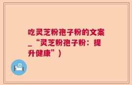 吃灵芝粉孢子粉的文案_“灵芝粉孢子粉：提升健康”)