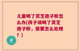 儿童喝了灵芝孢子粉怎么办(孩子误喝了灵芝孢子粉，需要怎么处理？)