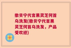 撒贝宁代言黑灵芝何首乌洗发(撒贝宁代言黑灵芝何首乌洗发，产品受欢迎)