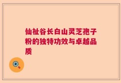 仙祉谷长白山灵芝孢子粉的独特功效与卓越品质