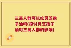 三高人群可以吃灵芝孢子油吗(探讨灵芝孢子油对三高人群的影响)