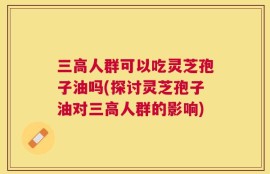 三高人群可以吃灵芝孢子油吗(探讨灵芝孢子油对三高人群的影响)