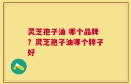 灵芝孢子油 哪个品牌？灵芝孢子油哪个牌子好