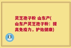 灵芝孢子粉 山东产(山东产灵芝孢子粉：提高免疫力，护佑健康)