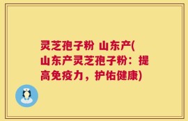 灵芝孢子粉 山东产(山东产灵芝孢子粉：提高免疫力，护佑健康)