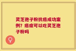 灵芝孢子粉抗癌成功案例？癌症可以吃灵芝孢子粉吗