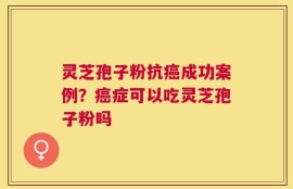灵芝孢子粉抗癌成功案例？癌症可以吃灵芝孢子粉吗