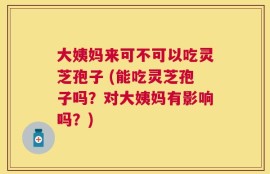 大姨妈来可不可以吃灵芝孢子 (能吃灵芝孢子吗？对大姨妈有影响吗？)