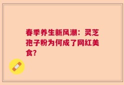 春季养生新风潮：灵芝孢子粉为何成了网红美食？