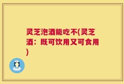 灵芝泡酒能吃不(灵芝酒：既可饮用又可食用)