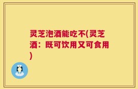 灵芝泡酒能吃不(灵芝酒：既可饮用又可食用)