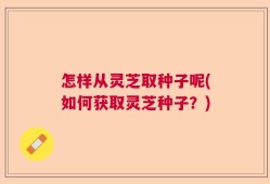 怎样从灵芝取种子呢(如何获取灵芝种子？)