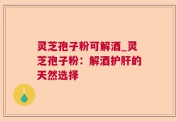灵芝孢子粉可解酒_灵芝孢子粉：解酒护肝的天然选择