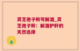 灵芝孢子粉可解酒_灵芝孢子粉：解酒护肝的天然选择