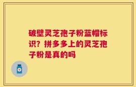 破壁灵芝孢子粉蓝帽标识？拼多多上的灵芝孢子粉是真的吗