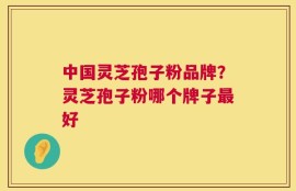 中国灵芝孢子粉品牌？灵芝孢子粉哪个牌子最好