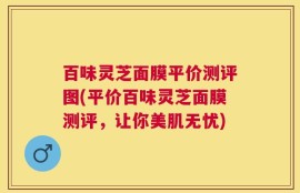 百味灵芝面膜平价测评图(平价百味灵芝面膜测评，让你美肌无忧)