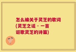 怎么编关于灵芝的歌词(灵芝之谣 - 一首讴歌灵芝的诗篇)