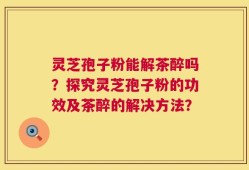 灵芝孢子粉能解茶醉吗？探究灵芝孢子粉的功效及茶醉的解决方法？
