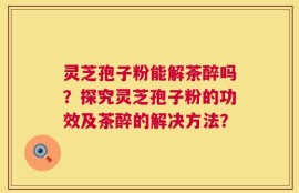 灵芝孢子粉能解茶醉吗？探究灵芝孢子粉的功效及茶醉的解决方法？