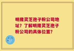 明隆灵芝孢子粉公司地址？了解明隆灵芝孢子粉公司的具体位置？
