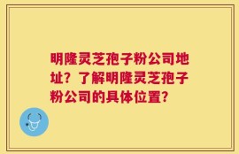 明隆灵芝孢子粉公司地址？了解明隆灵芝孢子粉公司的具体位置？