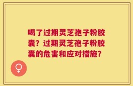 喝了过期灵芝孢子粉胶囊？过期灵芝孢子粉胶囊的危害和应对措施？