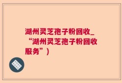 湖州灵芝孢子粉回收_“湖州灵芝孢子粉回收服务”)