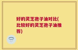好的灵芝孢子油对比(比较好的灵芝孢子油推荐)