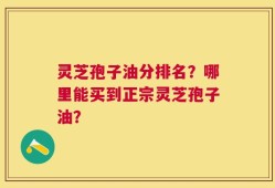 灵芝孢子油分排名？哪里能买到正宗灵芝孢子油？