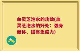 血灵芝泡水的功效(血灵芝泡水的好处：强身健体、提高免疫力)