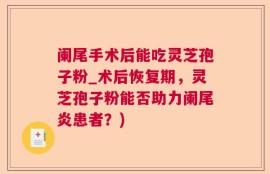 阑尾手术后能吃灵芝孢子粉_术后恢复期，灵芝孢子粉能否助力阑尾炎患者？)