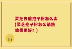 灵芝去壁孢子粉怎么卖(灵芝孢子粉怎么销售效果更好？)