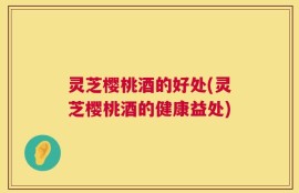 灵芝樱桃酒的好处(灵芝樱桃酒的健康益处)