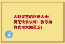 大颗灵芝的吃法大全(灵芝饮食攻略：教你如何食用大颗灵芝)